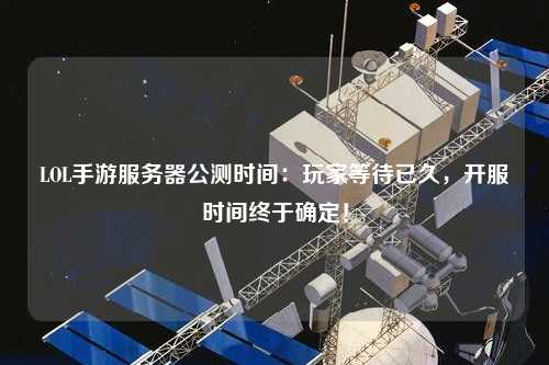 LOL手游服務器公測時間：玩家等待已久，開服時間終于確定！