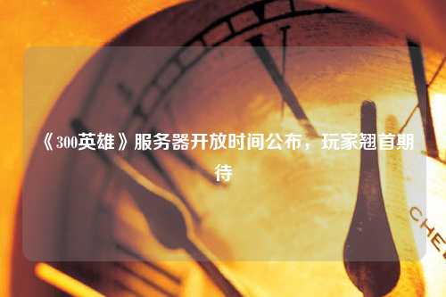 《300英雄》服務(wù)器開放時間公布，玩家翹首期待