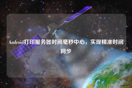 Android打印服務器時間毫秒中心，實現(xiàn)精準時間同步