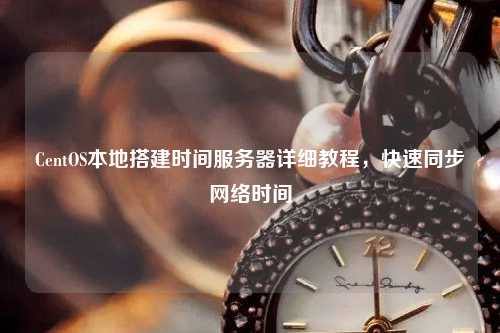 CentOS本地搭建時間服務(wù)器詳細(xì)教程，快速同步網(wǎng)絡(luò)時間