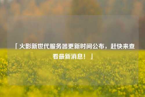 「火影新世代服務(wù)器更新時(shí)間公布，趕快來查看最新消息！」