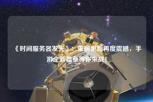 《時間服務器發光》：重磅更新再度震撼，手游全新篇章等你來戰！