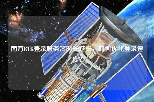 南方RTK登錄服務器時長過長，如何優化登錄速度？