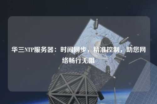 華三NTP服務器：時間同步，精準控制，助您網絡暢行無阻