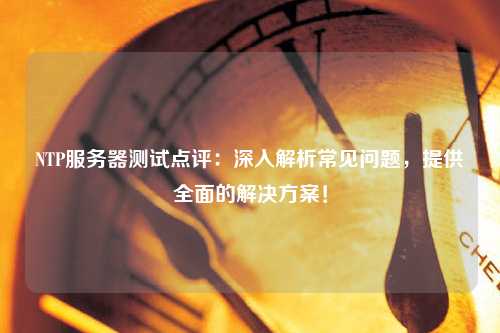 NTP服務(wù)器測試點評：深入解析常見問題，提供全面的解決方案！