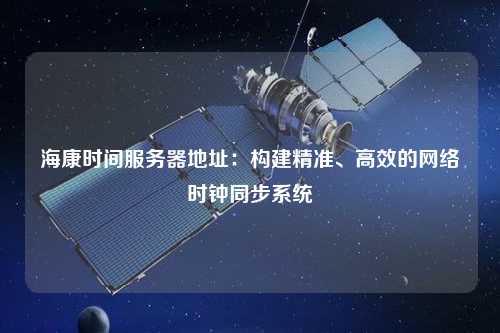 海康時(shí)間服務(wù)器地址：構(gòu)建精準(zhǔn)、高效的網(wǎng)絡(luò)時(shí)鐘同步系統(tǒng)