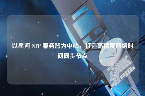 以星河 NTP 服務(wù)器為中心，打造高精度網(wǎng)絡(luò)時(shí)間同步節(jié)點(diǎn)