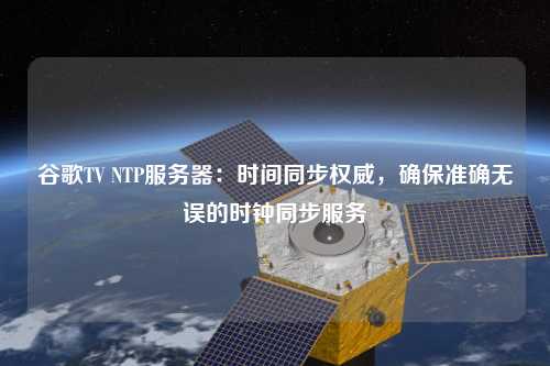 谷歌TV NTP服務器：時間同步權威，確保準確無誤的時鐘同步服務