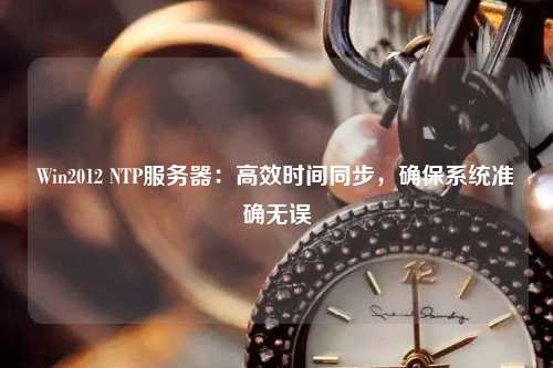 Win2012 NTP服務器：高效時間同步，確保系統準確無誤