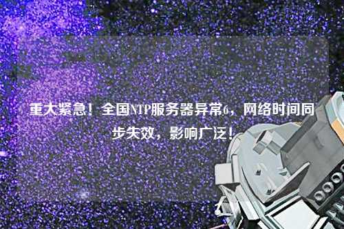 重大緊急！全國NTP服務器異常6，網絡時間同步失效，影響廣泛！