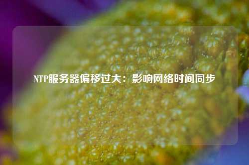 NTP服務(wù)器偏移過大：影響網(wǎng)絡(luò)時(shí)間同步