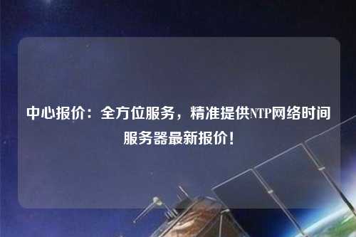 中心報價：全方位服務(wù)，精準(zhǔn)提供NTP網(wǎng)絡(luò)時間服務(wù)器最新報價！